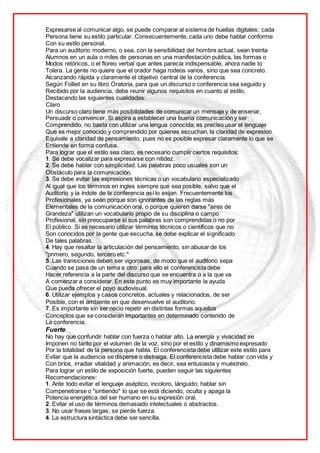 Expresarse al comunicar algo, se puede comparar al sistema de huellas digitales: cada
Persona tiene su estilo particular. Consecuentemente, cada uno debe hablar conforme
Con su estilo personal.
Para un auditorio moderno, o sea, con la sensibilidad del hombre actual, sean treinta
Alumnos en un aula o miles de personas en una manifestación publica, las formas o
Modos retóricos, o el floreo verbal que antes parecía indispensable, ahora nadie lo
Tolera. La gente no quiere que el orador haga rodeos vanos, sino que sea concreto.
Alcanzando rápida y claramente el objetivo central de la conferencia.
Según Folliet en su libro Oratoria, para que un discurso o conferencia sea seguido y
Recibido por la audiencia, debe reunir algunos requisitos en cuanto al estilo,
Destacando las siguientes cualidades:
Claro
Un discurso claro tiene más posibilidades de comunicar un mensaje y de ensenar,
Persuadir o convencer. Si aspira a establecer una buena comunicación y ser
Comprendido, no basta con utilizar una lengua conocida; es preciso usar el lenguaje
Que es mejor conocido y comprendido por quienes escuchan, la claridad de expresion
Equivale a claridad de pensamiento, pues no es posible expresar claramente lo que se
Entiende en forma confusa.
Para lograr que el estilo sea claro, es necesario cumplir ciertos requisitos:
1. Se debe vocalizar para expresarse con nitidez.
2. Se debe hablar con simplicidad. Las palabras poco usuales son un
Obstáculo para la comunicación.
3. Se debe evitar las expresiones técnicas o un vocabulario especializado
Al igual que los términos en ingles siempre que sea posible, salvo que el
Auditorio y la índole de la conferencia así lo exijan. Frecuentemente los
Profesionales, ya sean porque son ignorantes de las reglas más
Elementales de la comunicación oral, o porque quieren darse "aires de
Grandeza" utilizan un vocabulario propio de su disciplina o campo
Profesional, sin preocuparse si sus palabras son comprendidas o no por
El público. Si es necesario utilizar términos técnicos o científicos que no
Son conocidos por la gente que escucha, se debe explicar el significado
De tales palabras.
4. Hay que resaltar la articulación del pensamiento, sin abusar de los
"primero, segundo, tercero etc."
5. Las transiciones deben ser vigorosas, de modo que el auditorio sepa
Cuando se pasa de un tema a otro: para ello el conferencista debe
Hacer referencia a la parte del discurso que se encuentra o a la que va
A comenzar a considerar. En este punto es muy importante la ayuda
Que pueda ofrecer el poyo audiovisual.
6. Utilizar ejemplos y casos concretos, actuales y relacionados, de ser
Posible, con el ambiente en que desenvuelve el auditorio.
7. Es importante sin ser necio repetir en distintas formas aquellos
Conceptos que se consideran importantes en determinado contenido de
La conferencia.
Fuerte
No hay que confundir hablar con fuerza o hablar alto. La energía y vivacidad se
Imponen no tanto por el volumen de la voz, sino por el estilo y dinamismo expresado
Por la totalidad de la persona que habla. El conferencista debe utilizar este estilo para
Evitar que la audiencia se disperse o distraiga. El conferencista debe hablar con vida y
Con bríos, irradiar vitalidad y animación, es decir, sea entusiasta y muéstrelo.
Para lograr un estilo de exposición fuerte, pueden seguir las siguientes
Recomendaciones:
1. Ante todo evitar el lenguaje aséptico, incoloro, lánguido; hablar sin
Compenetrarse o "sintiendo" lo que se está diciendo, oculta y apaga la
Potencia energética del ser humano en su expresión oral.
2. Evitar el uso de términos demasiado intelectuales o abstractos.
3. No usar frases largas; se pierde fuerza.
4. La estructura sintáctica debe ser sencilla.
 