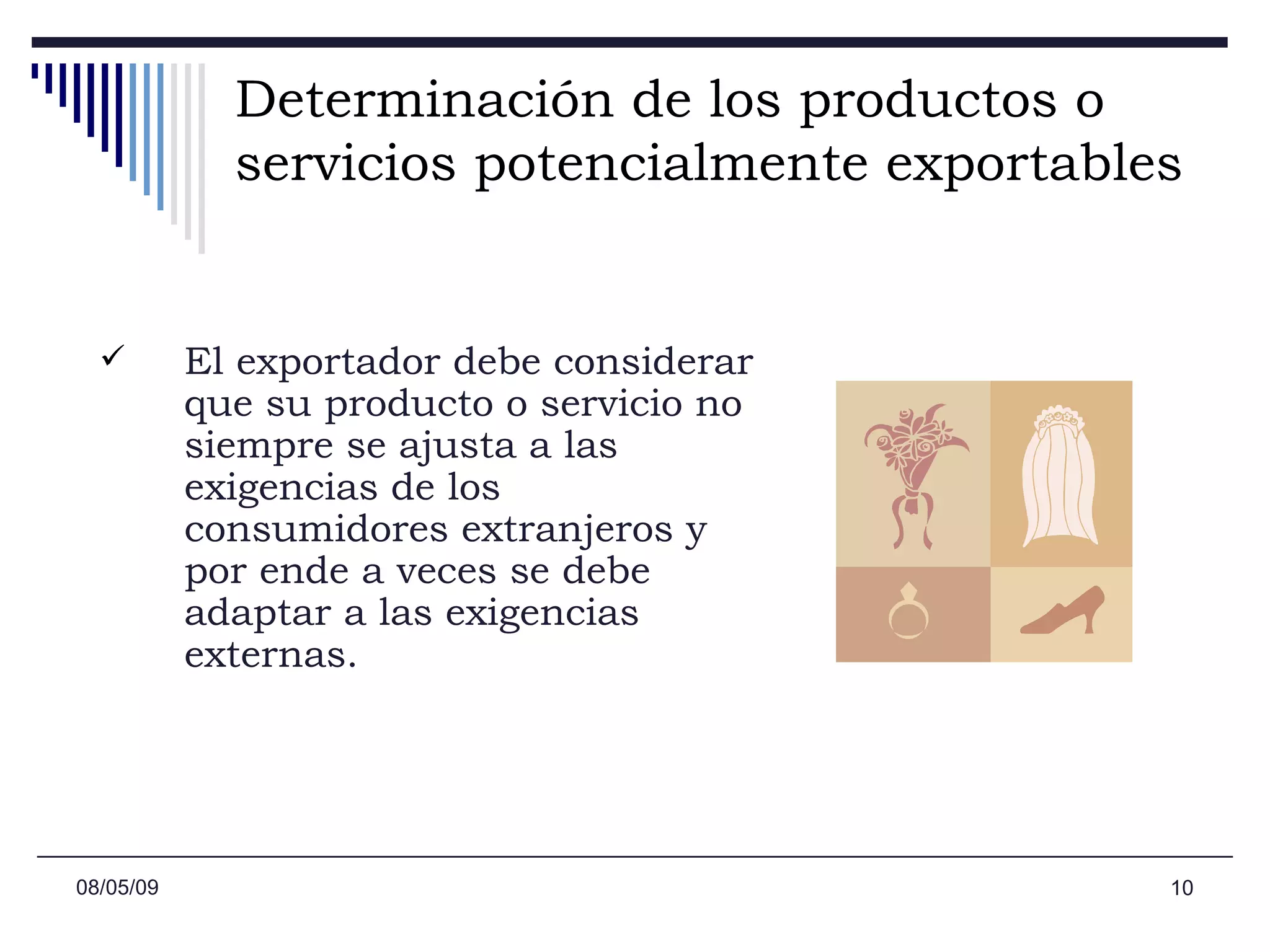 Determinación de los productos o servicios potencialmente exportables   El exportador debe considerar que su producto o servicio no siempre se ajusta a las exigencias de los consumidores extranjeros y por ende a veces se debe adaptar a las exigencias externas.  