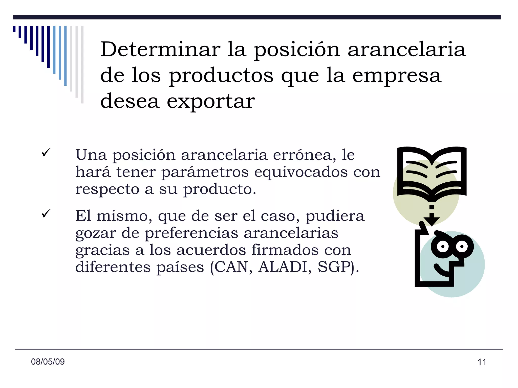 Determinar la posición arancelaria de los productos que la empresa desea exportar Una posición arancelaria errónea, le hará tener parámetros equivocados con respecto a su producto.  El mismo, que de ser el caso, pudiera gozar de preferencias arancelarias gracias a los acuerdos firmados con diferentes países (CAN, ALADI, SGP). 