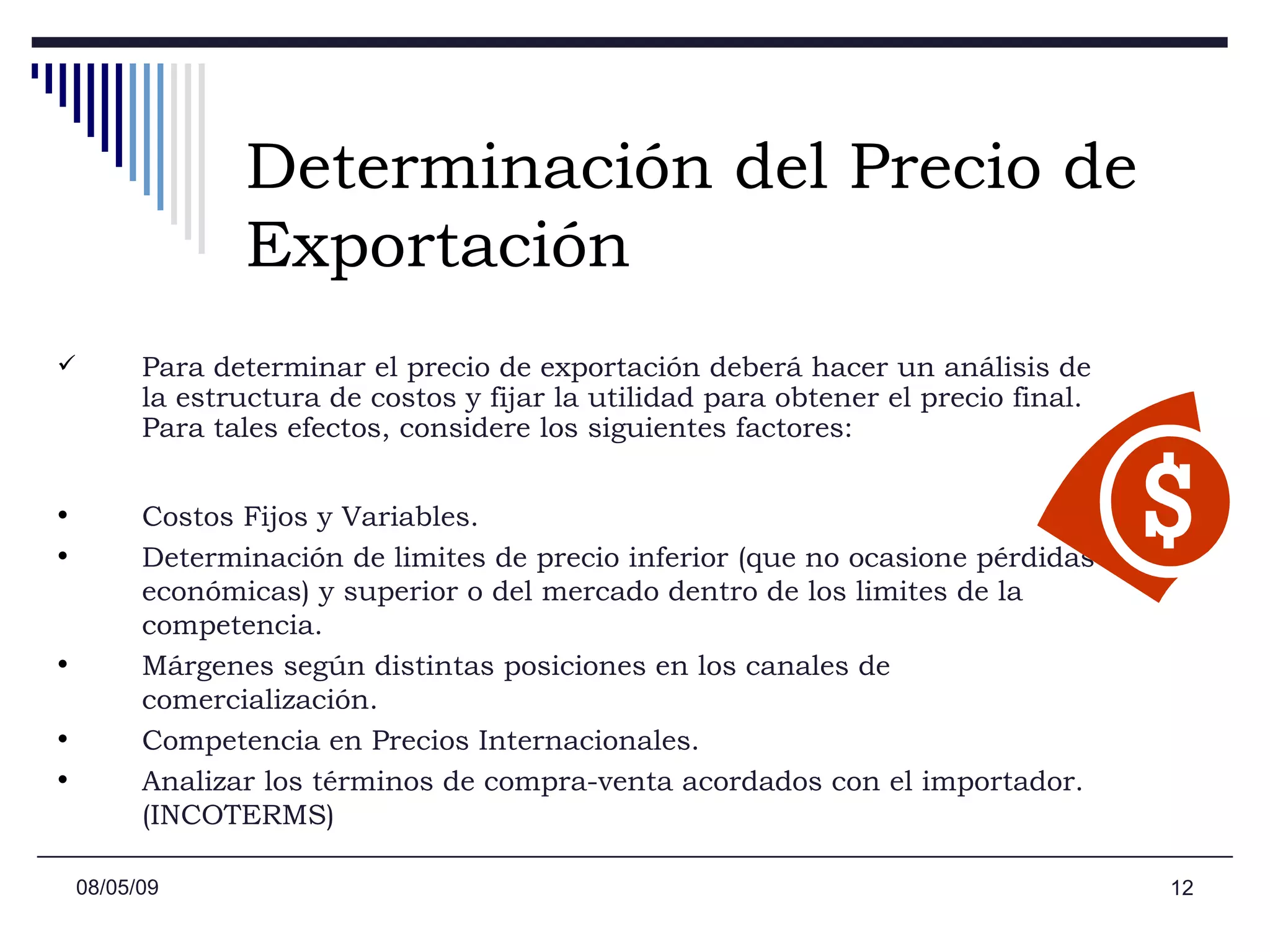 Determinación del Precio de   Exportación Para determinar el precio de exportación deberá hacer un análisis de la estructura de costos y fijar la utilidad para obtener el precio final. Para tales efectos, considere los siguientes factores: Costos Fijos y Variables.  Determinación de limites de precio inferior (que no ocasione pérdidas económicas) y superior o del mercado dentro de los limites de la competencia.  Márgenes según distintas posiciones en los canales de comercialización.  Competencia en Precios Internacionales.  Analizar los términos de compra-venta acordados con el importador. (INCOTERMS)  