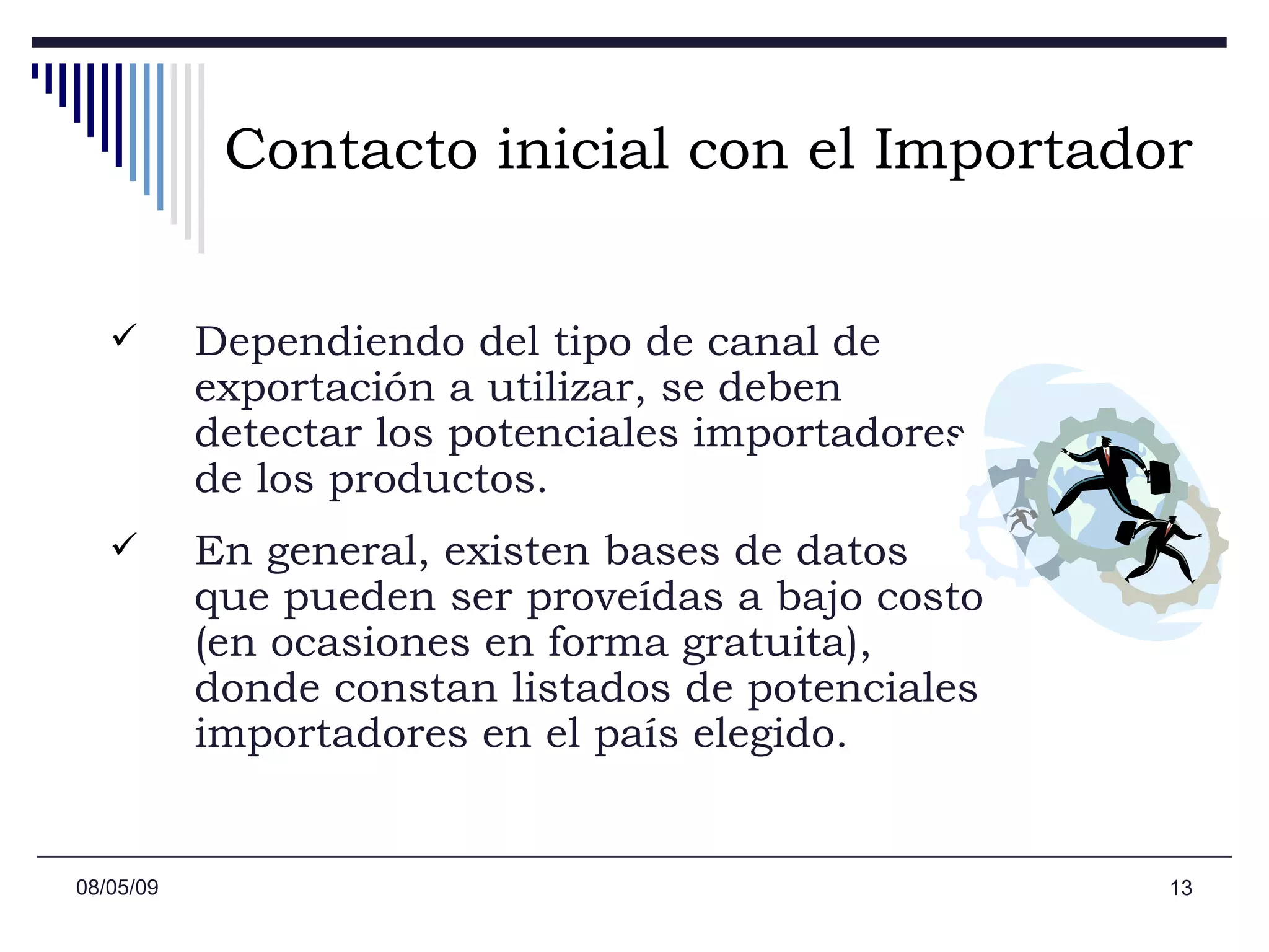 Contacto inicial con el Importador Dependiendo del tipo de canal de exportación a utilizar, se deben detectar los potenciales importadores de los productos.  En general, existen bases de datos que pueden ser proveídas a bajo costo (en ocasiones en forma gratuita), donde constan listados de potenciales importadores en el país elegido.  