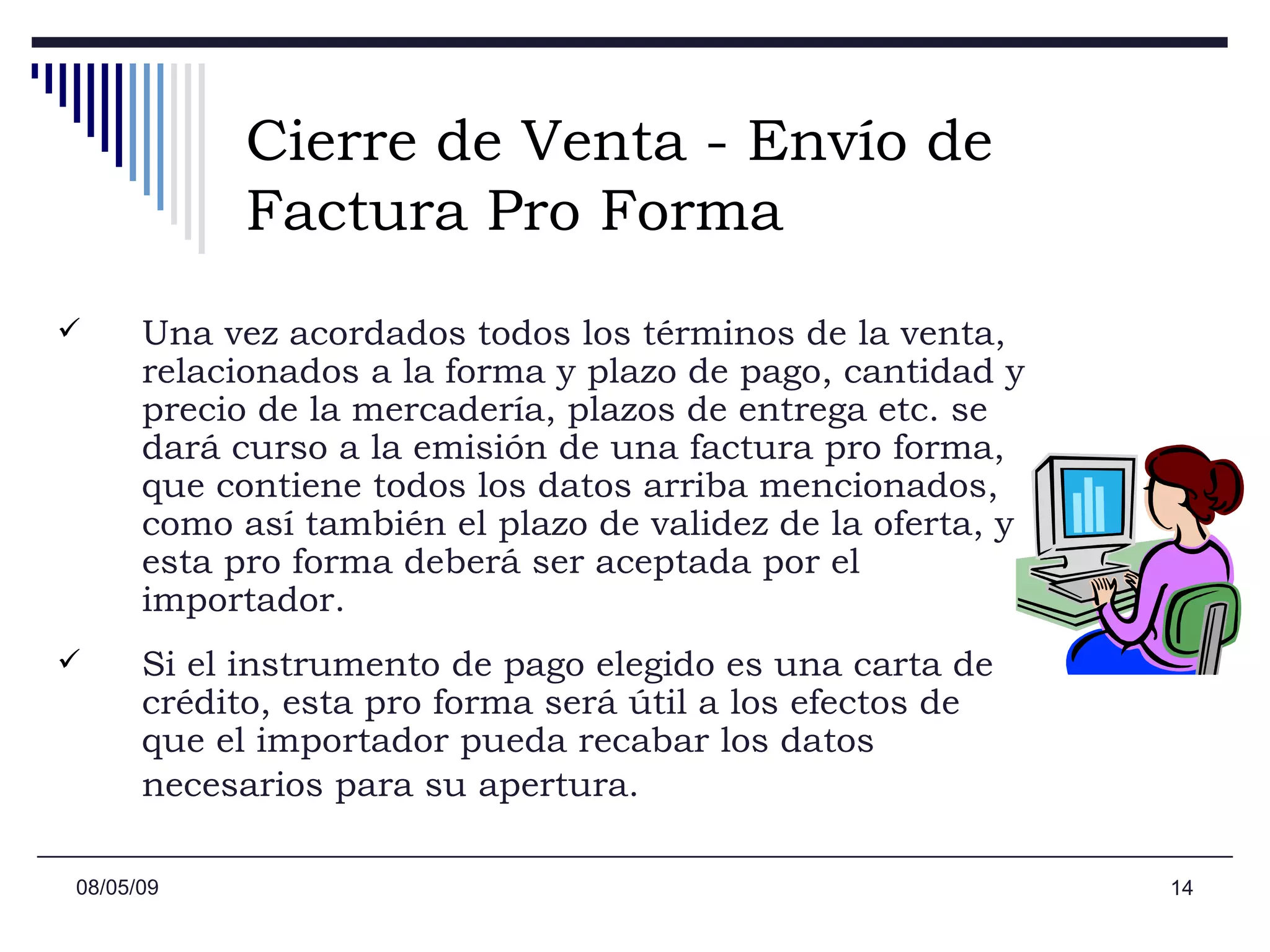 Cierre de Venta - Envío de Factura Pro Forma Una vez acordados todos los términos de la venta, relacionados a la forma y plazo de pago, cantidad y precio de la mercadería, plazos de entrega etc. se dará curso a la emisión de una factura pro forma, que contiene todos los datos arriba mencionados, como así también el plazo de validez de la oferta, y esta pro forma deberá ser aceptada por el importador.  Si el instrumento de pago elegido es una carta de crédito, esta pro forma será útil a los efectos de que el importador pueda recabar los datos necesarios para su apertura.   