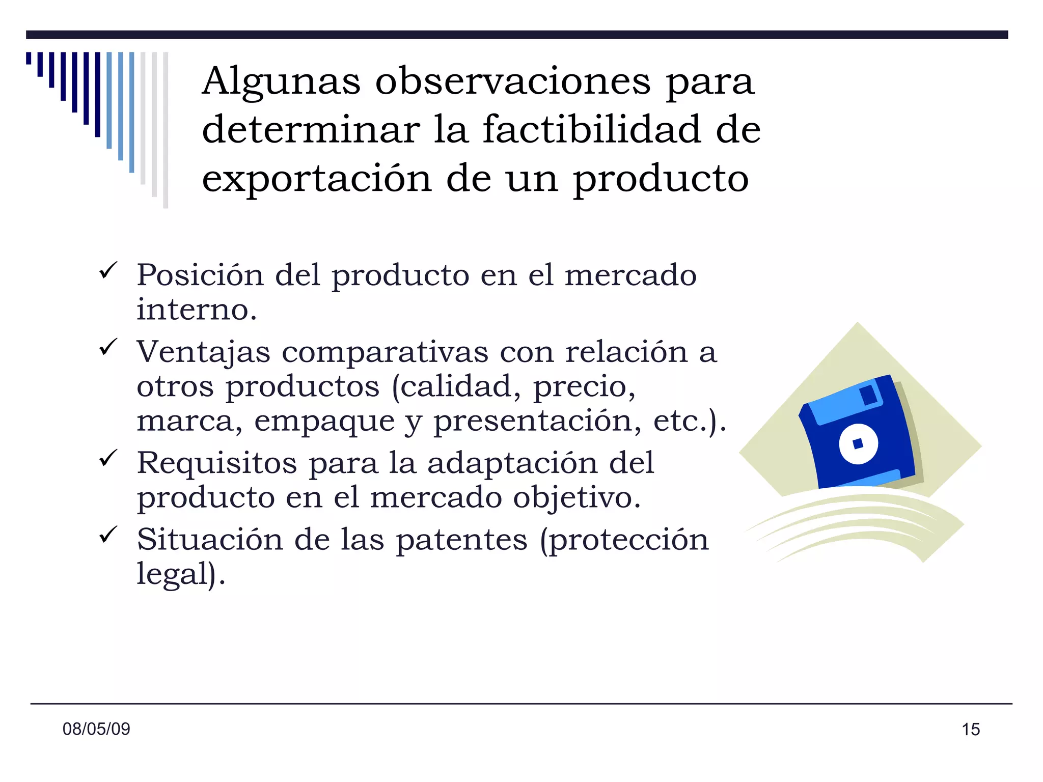 Algunas observaciones para determinar la factibilidad de exportación de un producto Posición del producto en el mercado interno.  Ventajas comparativas con relación a otros productos (calidad, precio, marca, empaque y presentación, etc.). Requisitos para la adaptación del producto en el mercado objetivo.  Situación de las patentes (protección legal).  