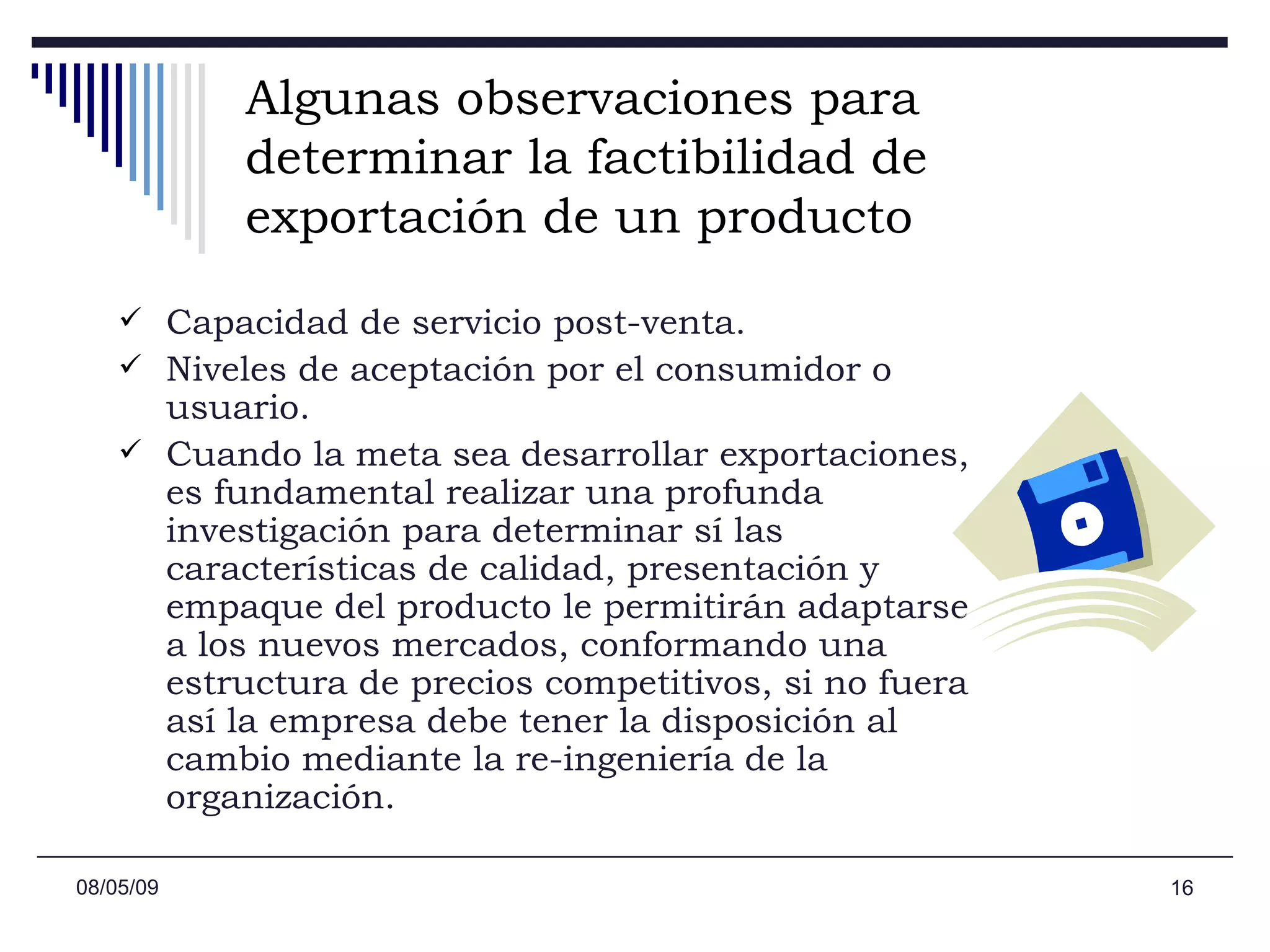 Algunas observaciones para determinar la factibilidad de exportación de un producto Capacidad de servicio post-venta.  Niveles de aceptación por el consumidor o usuario. Cuando la meta sea desarrollar exportaciones, es fundamental realizar una profunda investigación para determinar sí las características de calidad, presentación y empaque del producto le permitirán adaptarse a los nuevos mercados, conformando una estructura de precios competitivos, si no fuera así la empresa debe tener la disposición al cambio mediante la re-ingeniería de la organización. 