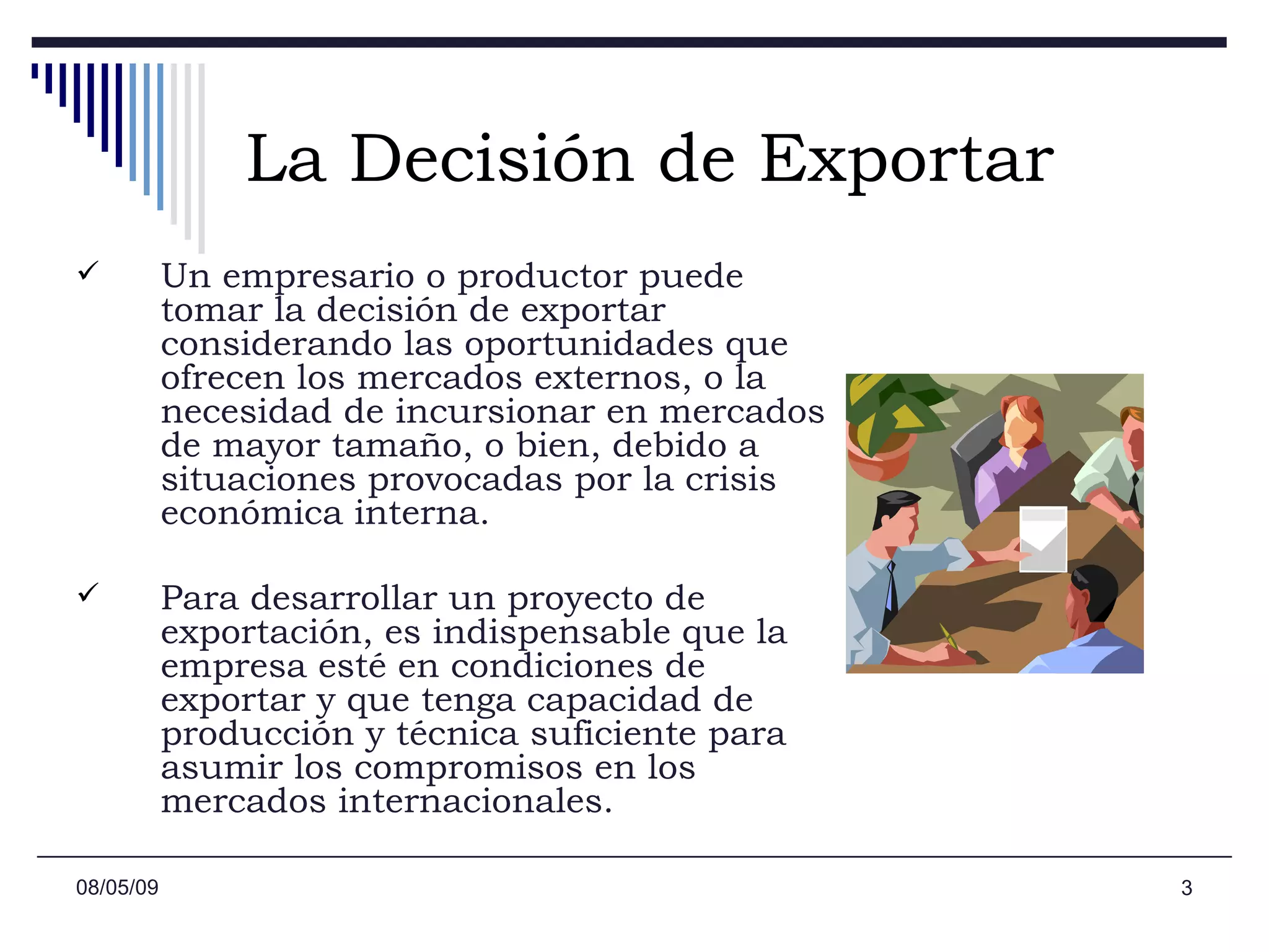 La Decisión de Exportar Un empresario o productor puede tomar la decisión de exportar considerando las oportunidades que ofrecen los mercados externos, o la necesidad de incursionar en mercados de mayor tamaño, o bien, debido a situaciones provocadas por la crisis económica interna.  Para desarrollar un proyecto de exportación, es indispensable que la empresa esté en condiciones de exportar y que tenga capacidad de producción y técnica suficiente para asumir los compromisos en los mercados internacionales.  