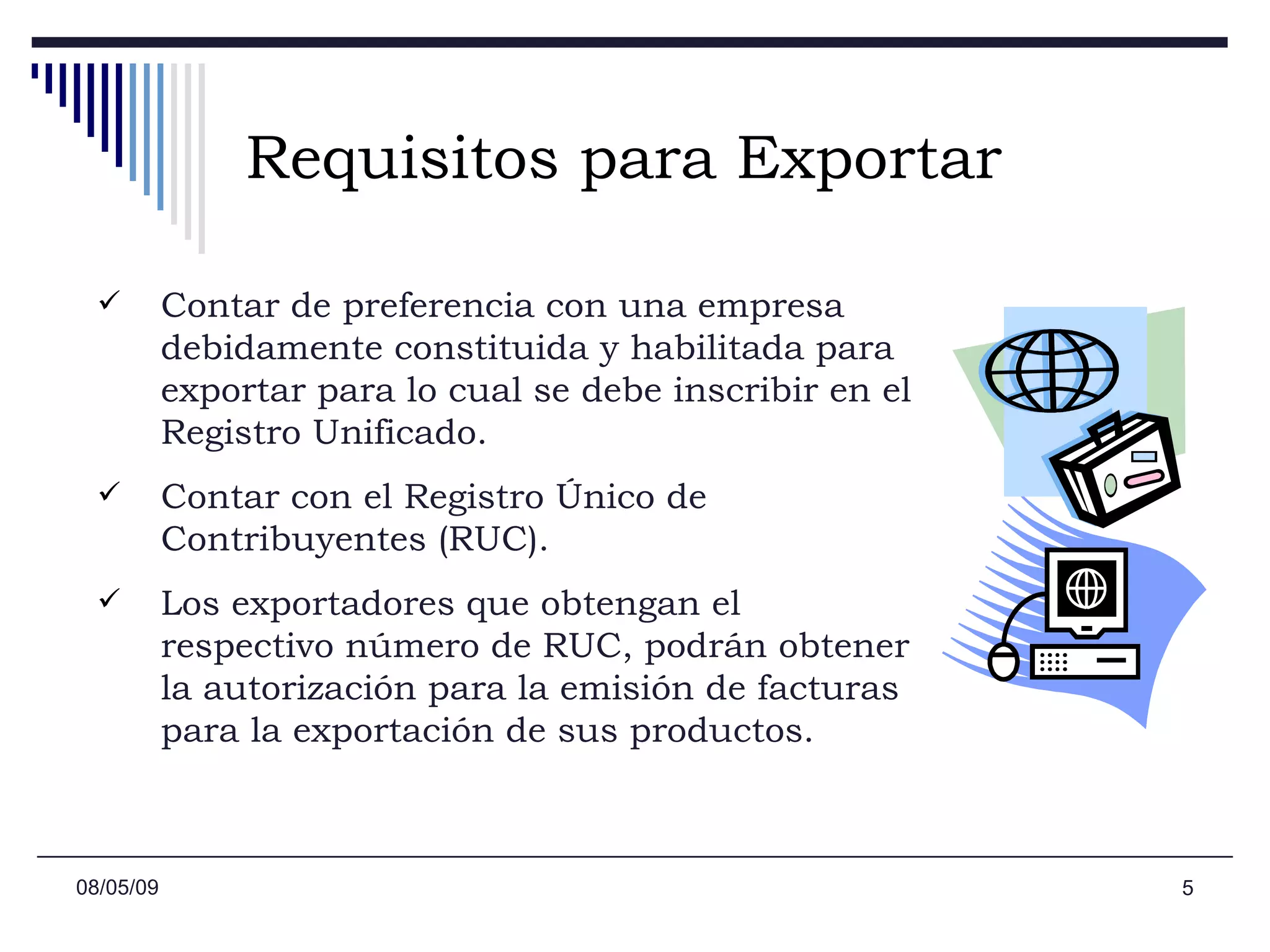 Requisitos para Exportar Contar de preferencia con una empresa debidamente constituida y habilitada para exportar para lo cual se debe inscribir en el Registro Unificado.  Contar con el Registro Único de Contribuyentes (RUC).  Los exportadores que obtengan el respectivo número de RUC, podrán obtener la autorización para la emisión de facturas para la exportación de sus productos. 