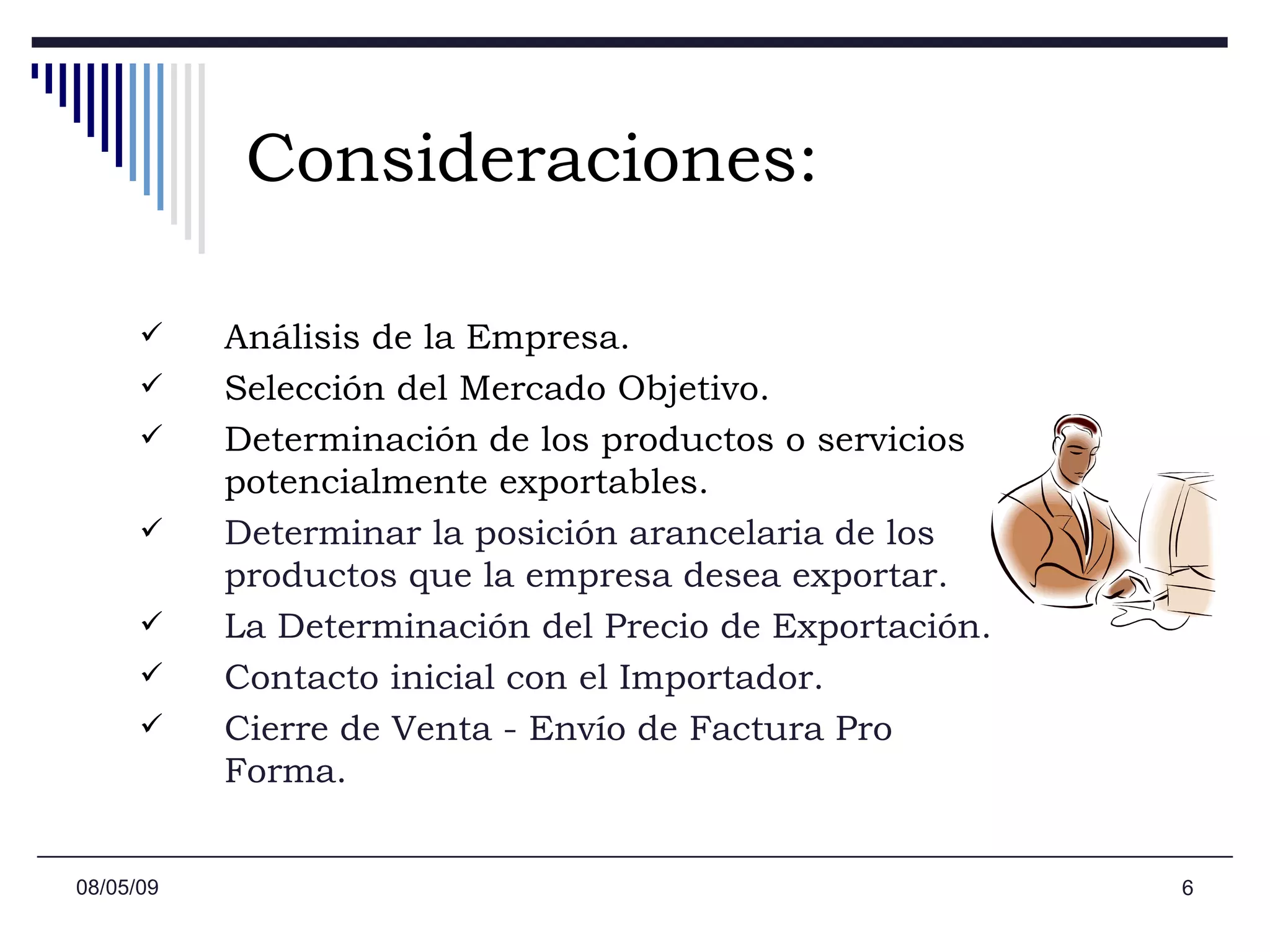 Consideraciones: Análisis de la Empresa. Selección del Mercado Objetivo. Determinación de los productos o servicios potencialmente exportables. Determinar la posición arancelaria de los productos que la empresa desea exportar.  La Determinación del Precio de Exportación. Contacto inicial con el Importador. Cierre de Venta - Envío de Factura Pro Forma. 