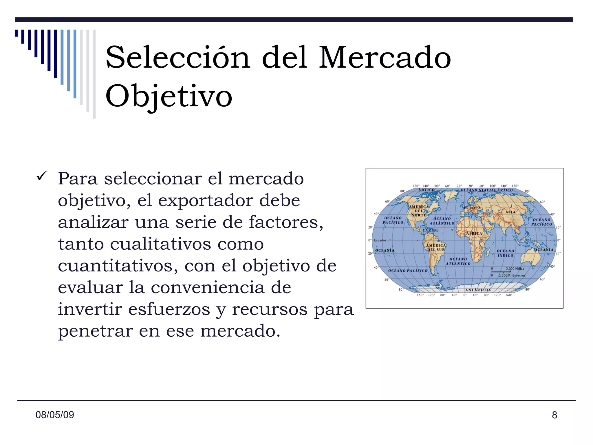 Selección del Mercado Objetivo Para seleccionar el mercado objetivo, el exportador debe analizar una serie de factores, tanto cualitativos como cuantitativos, con el objetivo de evaluar la conveniencia de invertir esfuerzos y recursos para penetrar en ese mercado. 