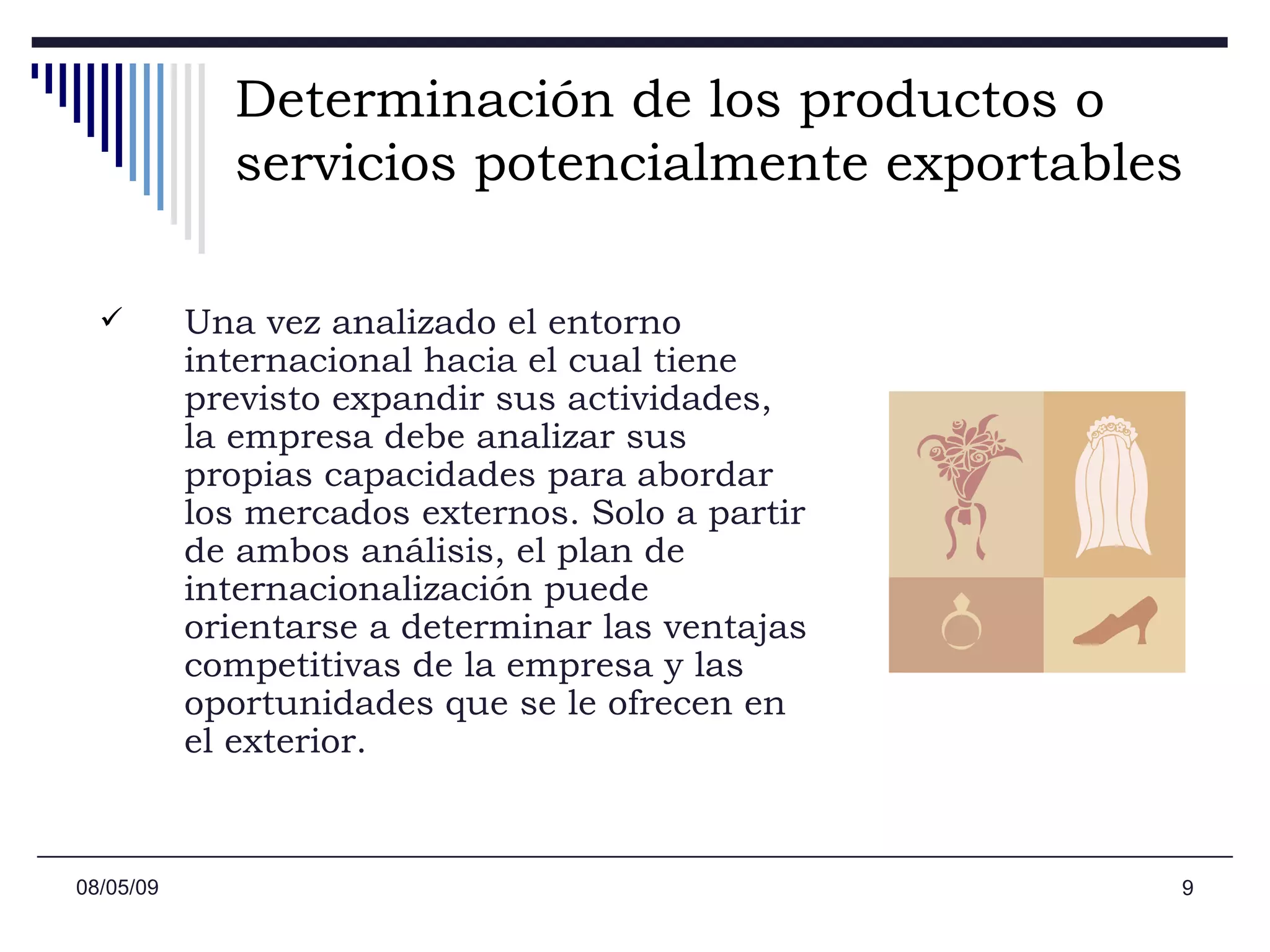 Determinación de los productos o servicios potencialmente exportables   Una vez analizado el entorno internacional hacia el cual tiene previsto expandir sus actividades, la empresa debe analizar sus propias capacidades para abordar los mercados externos. Solo a partir de ambos análisis, el plan de internacionalización puede orientarse a determinar las ventajas competitivas de la empresa y las oportunidades que se le ofrecen en el exterior. 