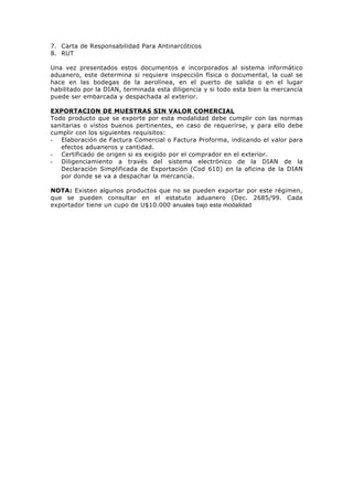 7. Carta de Responsabilidad Para Antinarcóticos
8. RUT

Una vez presentados estos documentos e incorporados al sistema informático
aduanero, este determina si requiere inspección física o documental, la cual se
hace en las bodegas de la aerolínea, en el puerto de salida o en el lugar
habilitado por la DIAN, terminada esta diligencia y si todo esta bien la mercancía
puede ser embarcada y despachada al exterior.

EXPORTACION DE MUESTRAS SIN VALOR COMERCIAL
Todo producto que se exporte por esta modalidad debe cumplir con las normas
sanitarias o vistos buenos pertinentes, en caso de requerirse, y para ello debe
cumplir con los siguientes requisitos:
- Elaboración de Factura Comercial o Factura Proforma, indicando el valor para
   efectos aduaneros y cantidad.
- Certificado de origen si es exigido por el comprador en el exterior.
- Diligenciamiento a través del sistema electrónico de la DIAN de la
   Declaración Simplificada de Exportación (Cod 610) en la oficina de la DIAN
   por donde se va a despachar la mercancía.

NOTA: Existen algunos productos que no se pueden exportar por este régimen,
que se pueden consultar en el estatuto aduanero (Dec. 2685/99. Cada
exportador tiene un cupo de U$10.000 anuales bajo esta modalidad
 
