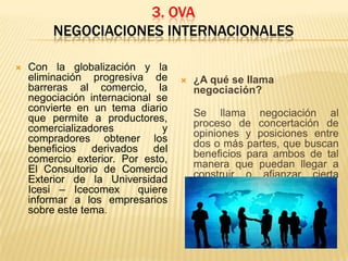 3. OVA
NEGOCIACIONES INTERNACIONALES


Con la globalización y la
eliminación progresiva de
barreras al comercio, la
negociación internacional se
convierte en un tema diario
que permite a productores,
comercializadores
y
compradores obtener los
beneficios derivados del
comercio exterior. Por esto,
El Consultorio de Comercio
Exterior de la Universidad
Icesi – Icecomex
quiere
informar a los empresarios
sobre este tema.



¿A qué se llama
negociación?
Se llama negociación al
proceso de concertación de
opiniones y posiciones entre
dos o más partes, que buscan
beneficios para ambos de tal
manera que puedan llegar a
construir o afianzar cierta
relación.

 