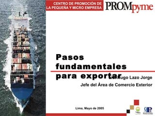 Pasos fundamentales para exportar Lic. Hugo Lazo Jorge Jefe del Área de Comercio Exterior Lima, Mayo de 2005 