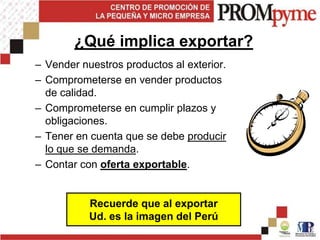 ¿Qué implica exportar?
– Vender nuestros productos al exterior.
– Comprometerse en vender productos
  de calidad.
– Comprometerse en cumplir plazos y
  obligaciones.
– Tener en cuenta que se debe producir
  lo que se demanda.
– Contar con oferta exportable.


           Recuerde que al exportar
           Ud. es la imagen del Perú
 