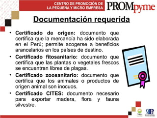 Documentación requerida
• Certificado de origen: documento que
  certifica que la mercancía ha sido elaborada
  en el Perú; permite acogerse a beneficios
  arancelarios en los países de destino.
• Certificado fitosanitario: documento que
  certifica que las plantas o vegetales frescos
  se encuentran libres de plagas.
• Certificado zoosanitario: documento que
  certifica que los animales o productos de
  origen animal son inocuos.
• Certificado CITES: documento necesario
  para exportar madera, flora y fauna
  silvestre.
 