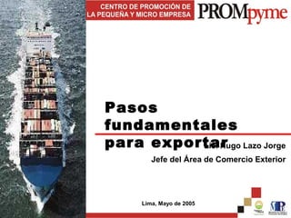 Pasos
fundamentales
para exportar Lazo Jorge
          Lic. Hugo
       Jefe del Área de Comercio Exterior




    Lima, Mayo de 2005
 