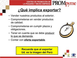 – Vender nuestros productos al exterior.
– Comprometerse en vender productos
de calidad.
– Comprometerse en cumplir plazos y
obligaciones.
– Tener en cuenta que se debe producir
lo que se demanda.
– Contar con oferta exportable.
Recuerde que al exportar
Ud. es la imagen del Perú
¿Qué implica exportar?
 