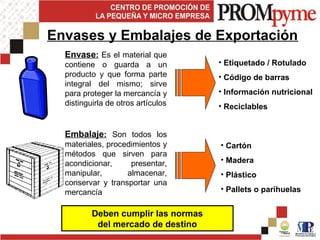 • Etiquetado / Rotulado
• Código de barras
• Información nutricional
• Reciclables
• Cartón
• Madera
• Plástico
• Pallets o parihuelas
Envases y Embalajes de Exportación
Deben cumplir las normas
del mercado de destino
Envase: Es el material que
contiene o guarda a un
producto y que forma parte
integral del mismo; sirve
para proteger la mercancía y
distinguirla de otros artículos
Embalaje: Son todos los
materiales, procedimientos y
métodos que sirven para
acondicionar, presentar,
manipular, almacenar,
conservar y transportar una
mercancía
 