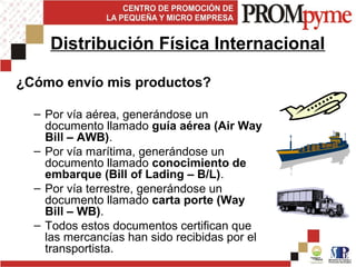 ¿Cómo envío mis productos?
– Por vía aérea, generándose un
documento llamado guía aérea (Air Way
Bill – AWB).
– Por vía marítima, generándose un
documento llamado conocimiento de
embarque (Bill of Lading – B/L).
– Por vía terrestre, generándose un
documento llamado carta porte (Way
Bill – WB).
– Todos estos documentos certifican que
las mercancías han sido recibidas por el
transportista.
Distribución Física Internacional
 
