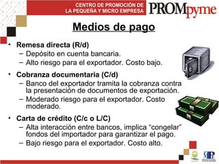 • Remesa directa (R/d)
– Depósito en cuenta bancaria.
– Alto riesgo para el exportador. Costo bajo.
• Cobranza documentaria (C/d)
– Banco del exportador tramita la cobranza contra
la presentación de documentos de exportación.
– Moderado riesgo para el exportador. Costo
moderado.
• Carta de crédito (C/c o L/C)
– Alta interacción entre bancos, implica “congelar”
fondos del importador para garantizar el pago.
– Bajo riesgo para el exportador. Costo alto.
Medios de pago
 