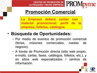 • Búsqueda de Oportunidades:
– Por medio de eventos de promoción comercial
(ferias, misiones comerciales, ruedas de
negocio).
– A través de Promoción directa (sitio web propio,
e-mails, cartas, faxes, catálogos, folletos, etc.), y
en sitios web especializados / centros de
información.
Promoción Comercial
La Empresa deberá contar con
material promocional: perfil de la
empresa, folletos, catálogos.
 