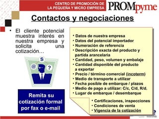 • El cliente potencial
muestra interés en
nuestra empresa y
solicita una
cotización…
Contactos y negociaciones
• Datos de nuestra empresa
• Datos del potencial importador
• Numeración de referencia
• Descripción exacta del producto y
partida arancelaria
• Cantidad, peso, volumen y embalaje
• Cantidad disponible del producto
a exportar
• Precio / término comercial (incoterm)
• Medio de transporte a utilizar
• Fecha posible de embarque / plazos
• Medio de pago a utilizar: C/c, C/d, R/d.
• Lugar de embarque / desembarque
• Certificaciones, inspecciones
• Condiciones de venta
• Vigencia de la cotización
Remita su
cotización formal
por fax o e-mail
 