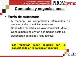 • Envío de muestras:
– A menudo, los compradores interesados en
nuestro producto solicitan muestras.
– Se remiten muestras sin valor comercial (MSVC).
– Generalmente se envían por medios postales.
– Descripción detallada / ficha técnica.
Contactos y negociaciones
Las muestras deben coincidir con lo
especificado en la cotización remitida
 