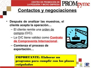 • Después de analizar las muestras, el
cliente acepta la operación…
– El cliente remite una orden de
compra (O/C).
– La O/C tiene validez como Contrato
de Compraventa Internacional.
– Comienza el proceso de
exportación…
Contactos y negociaciones
IMPORTANTE: Elaborar un
programa para cumplir con los plazos
estipulados
 