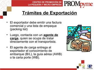 • El exportador debe emitir una factura
comercial y una lista de empaque
(packing list)
• Luego, contacta con un agente de
carga, quien se ocupa de tratar
directamente con el transportista.
• El agente de carga entrega al
exportador el conocimiento de
embarque (B/L), la guía aérea (AWB)
o la carta porte (WB).
Trámites de Exportación
 