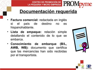 • Factura comercial: redactada en inglés
si el país de destino no es
hispanohablante.
• Lista de empaque: relación simple
detallando el contenido de lo que se
embarca.
• Conocimiento de embarque (B/L,
AWB, WB): documento que certifica
que las mercancías han sido recibidas
por el transportista.
Documentación requerida
 
