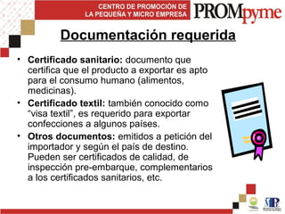 • Certificado sanitario: documento que
certifica que el producto a exportar es apto
para el consumo humano (alimentos,
medicinas).
• Certificado textil: también conocido como
“visa textil”, es requerido para exportar
confecciones a algunos países.
• Otros documentos: emitidos a petición del
importador y según el país de destino.
Pueden ser certificados de calidad, de
inspección pre-embarque, complementarios
a los certificados sanitarios, etc.
Documentación requerida
 