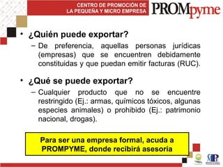 • ¿Quién puede exportar?
– De preferencia, aquellas personas jurídicas
(empresas) que se encuentren debidamente
constituidas y que puedan emitir facturas (RUC).
• ¿Qué se puede exportar?
– Cualquier producto que no se encuentre
restringido (Ej.: armas, químicos tóxicos, algunas
especies animales) o prohibido (Ej.: patrimonio
nacional, drogas).
Para ser una empresa formal, acuda a
PROMPYME, donde recibirá asesoría
 