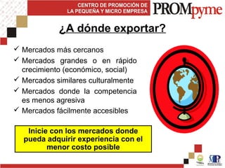 ¿A dónde exportar?
 Mercados más cercanos
 Mercados grandes o en rápido
crecimiento (económico, social)
 Mercados similares culturalmente
 Mercados donde la competencia
es menos agresiva
 Mercados fácilmente accesibles
Inicie con los mercados donde
pueda adquirir experiencia con el
menor costo posible
 