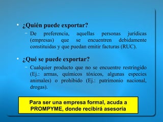 ● ¿Quién puede exportar? 
– De preferencia, aquellas personas jurídicas 
(empresas) que se encuentren debidamente 
constituidas y que puedan emitir facturas (RUC). 
● ¿Qué se puede exportar? 
– Cualquier producto que no se encuentre restringido 
(Ej.: armas, químicos tóxicos, algunas especies 
animales) o prohibido (Ej.: patrimonio nacional, 
drogas). 
Para ser una empresa formal, acuda a 
PROMPYME, donde recibirá asesoría 
 