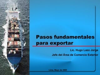 Pasos fundamentales 
para exportar 
Lic. Hugo Lazo Jorge 
Jefe del Área de Comercio Exterior 
Lima, Mayo de 2005 
 