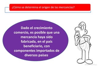 ¿Cómo se determina el origen de las mercancías?
Dado el crecimiento
comercio, es posible que una
mercancía haya sido
fabricada, en el país
beneficiario, con
componentes importados de
diversos países.
 