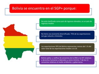 Bolivia se encuentra en el SGP+ porque:
No está clasificado como país de ingresos elevados, es un país de
ingresos medios
No tiene una economía diversificada: 75% de las exportaciones
son gas natural y minerales
Las exportaciones SPG de Bolivia representan menos del 1 % del
valor total de las exportaciones totales a la UE
Bolivia aplica y ratifica 16 convenios de la ONU y la OIT relativos
a derechos humanos y laborales y, como mínimo, 7 de los 11
convenios relativos al medio ambiente y gobernanza
 