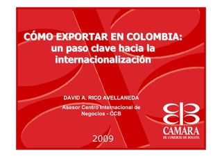 CCÓÓMO EXPORTAR EN COLOMBIA:MO EXPORTAR EN COLOMBIA:
un paso clave hacia laun paso clave hacia la
internacionalizaciinternacionalizacióónn
2009
DAVID A. RICO AVELLANEDA
Asesor Centro Internacional de
Negocios - CCB
 