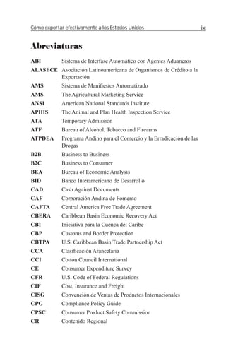 Cómo exportar efectivamente a los Estados Unidos                         ix


Abreviaturas
ABI          Sistema de Interfase Automático con Agentes Aduaneros
ALASECE Asociación Latinoamericana de Organismos de Crédito a la
        Exportación
AMS          Sistema de Maniﬁestos Automatizado
AMS          The Agricultural Marketing Service
ANSI         American National Standards Institute
APHIS        The Animal and Plan Health Inspection Service
ATA          Temporary Admission
ATF          Bureau of Alcohol, Tobacco and Firearms
ATPDEA       Programa Andino para el Comercio y la Erradicación de las
             Drogas
B2B          Business to Business
B2C          Business to Consumer
BEA          Bureau of Economic Analysis
BID          Banco Interamericano de Desarrollo
CAD          Cash Against Documents
CAF          Corporación Andina de Fomento
CAFTA        Central America Free Trade Agreement
CBERA        Caribbean Basin Economic Recovery Act
CBI          Iniciativa para la Cuenca del Caribe
CBP          Customs and Border Protection
CBTPA        U.S. Caribbean Basin Trade Partnership Act
CCA          Clasiﬁcación Arancelaria
CCI          Cotton Council International
CE           Consumer Expenditure Survey
CFR          U.S. Code of Federal Regulations
CIF          Cost, Insurance and Freight
CISG         Convención de Ventas de Productos Internacionales
CPG          Compliance Policy Guide
CPSC         Consumer Product Safety Commission
CR           Contenido Regional
 