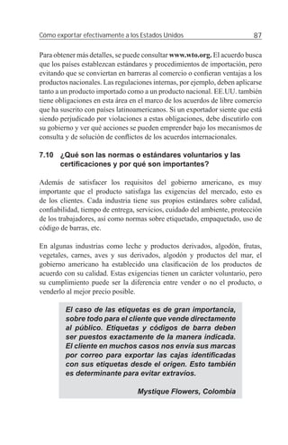Cómo exportar efectivamente a los Estados Unidos                          87

Para obtener más detalles, se puede consultar www.wto.org. El acuerdo busca
que los países establezcan estándares y procedimientos de importación, pero
evitando que se conviertan en barreras al comercio o conﬁeran ventajas a los
productos nacionales. Las regulaciones internas, por ejemplo, deben aplicarse
tanto a un producto importado como a un producto nacional. EE.UU. también
tiene obligaciones en esta área en el marco de los acuerdos de libre comercio
que ha suscrito con países latinoamericanos. Si un exportador siente que está
siendo perjudicado por violaciones a estas obligaciones, debe discutirlo con
su gobierno y ver qué acciones se pueden emprender bajo los mecanismos de
consulta y de solución de conﬂictos de los acuerdos internacionales.

7.10 ¿Qué son las normas o estándares voluntarios y las
     certiﬁcaciones y por qué son importantes?

Además de satisfacer los requisitos del gobierno americano, es muy
importante que el producto satisfaga las exigencias del mercado, esto es
de los clientes. Cada industria tiene sus propios estándares sobre calidad,
conﬁabilidad, tiempo de entrega, servicios, cuidado del ambiente, protección
de los trabajadores, así como normas sobre etiquetado, empaquetado, uso de
código de barras, etc.

En algunas industrias como leche y productos derivados, algodón, frutas,
vegetales, carnes, aves y sus derivados, algodón y productos del mar, el
gobierno americano ha establecido una clasiﬁcación de los productos de
acuerdo con su calidad. Estas exigencias tienen un carácter voluntario, pero
su cumplimiento puede ser la diferencia entre vender o no el producto, o
venderlo al mejor precio posible.

         El caso de las etiquetas es de gran importancia,
         sobre todo para el cliente que vende directamente
         al público. Etiquetas y códigos de barra deben
         ser puestos exactamente de la manera indicada.
         El cliente en muchos casos nos envía sus marcas
         por correo para exportar las cajas identiﬁcadas
         con sus etiquetas desde el origen. Esto también
         es determinante para evitar extravíos.

                                 Mystique Flowers, Colombia
 