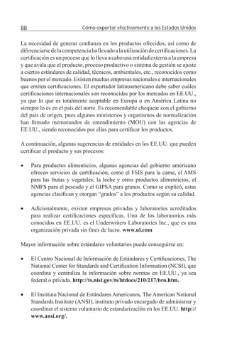 88                          Cómo exportar efectivamente a los Estados Unidos


La necesidad de generar conﬁanza en los productos ofrecidos, así como de
diferenciarse de la competencia ha llevado a la utilización de certiﬁcaciones. La
certiﬁcación es un proceso que lo lleva a cabo una entidad externa a la empresa
y que avala que el producto, proceso productivo o sistema de gestión se ajuste
a ciertos estándares de calidad, técnicos, ambientales, etc., reconocidos como
buenos por el mercado. Existen muchas empresas nacionales e internacionales
que emiten certiﬁcaciones. El exportador latinoamericano debe saber cuáles
certiﬁcaciones internacionales son reconocidas por los mercados en EE.UU.,
ya que lo que es totalmente aceptable en Europa o en América Latina no
siempre lo es en el país del norte. Es recomendable chequear con el gobierno
del país de origen, pues algunos ministerios y organismos de normalización
han ﬁrmado memorandos de entendimiento (MOU) con las agencias de
EE.UU., siendo reconocidos por ellas para certiﬁcar los productos.

A continuación, algunas sugerencias de entidades en los EE.UU. que pueden
certiﬁcar el producto y sus procesos:

•    Para productos alimenticios, algunas agencias del gobierno americano
     ofrecen servicios de certiﬁcación, como el FSIS para la carne, el AMS
     para las frutas y vegetales, la leche y otros productos alimenticios, el
     NMFS para el pescado y el GIPSA para granos. Como se explicó, estas
     agencias clasiﬁcan y otorgan “grados” a los productos según su calidad.

•    Adicionalmente, existen empresas privadas y laboratorios acreditados
     para realizar certiﬁcaciones especíﬁcas. Uno de los laboratorios más
     conocidos en EE.UU. es el Underwriters Laboratories Inc., que es una
     organización privada sin ﬁnes de lucro. www.ul.com

Mayor información sobre estándares voluntarios puede conseguirse en:

•    El Centro Nacional de Información de Estándares y Certiﬁcaciones, The
     National Center for Standards and Certiﬁcation Information (NCSI), que
     coordina y centraliza la información sobre normas en EE.UU., ya sea
     federal o privada. http://ts.nist.gov/ts/htdocs/210/217/bro.htm.

•    El Instituto Nacional de Estándares Americanos, The American National
     Standards Institute (ANSI), instituto privado encargado de administrar y
     coordinar el sistema voluntario de estandarización en los EE.UU. http://
     www.ansi.org/.
 