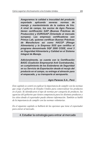Cómo exportar efectivamente a los Estados Unidos                         89


        Aseguramos la calidad e inocuidad del producto
        exportado aplicando severas normas de
        manejo y mantenimiento de la cadena de frío.
        A nivel de campo, los socios de Agro Paracas
        tienen certiﬁcación GAP (Buenas Prácticas de
        Producción) y EUROGAP (Orientado al mercado
        europeo). Las empresas certiﬁcadoras son
        Primus Lab, quienes certiﬁcan Buenas Prácticas
        de Manufactura así como HACCP (Riesgo
        Alimentario) y la Empresa SGS que certiﬁca el
        programa denominado SQF 2000 CODE, nivel 3
        en Seguridad Alimentaria y Calidad en el Sistema
        Integral de Manejo.

        Adicionalmente, se cuenta con la Certiﬁcación
        BASC (Coalición Empresarial Anti Contrabando),
        en cumplimiento de los Estándares de Seguridad
        en su Servicio de Exportación desde el recojo del
        producto en el campo, su entrega al almacén para
        el empacado, y su transporte al aeropuerto.

                                      Agro Paracas S.A., Perú

Este capítulo se centró en explicar la importancia de cumplir con las normas
que exige el gobierno de Estados Unidos para comercializar los productos
en el país. Se identiﬁcaron el tipo de normas por categoría de producto, las
agencias del gobierno que tienen competencia para los distintos productos y
los sitios donde el exportador puede obtener información. También se habló
de la importancia de cumplir con las normas voluntarias.

En el siguiente capítulo se hablará de las opciones que tiene el exportador
para entrar al mercado.

       4. Estudiar la estrategia para entrar al mercado
 