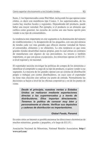 Cómo exportar efectivamente a los Estados Unidos                             93

Sears, 2. los hipermercados como Wal-Mart, incluyendo los que operan como
clubes, es decir con membresía tipo Costco, 3. los supermercados, de los
cuales hay muchos locales y regionales. Dependiendo del producto, puede
haber una mayor variedad. Por ejemplo, si el producto es un alimento que
caliﬁca como gourmet, las escuelas de cocina son una buena opción para
vender a ese tipo de consumidores.

La tendencia más importante en este segmento es la disminución del número
de establecimientos y la desaparición de los pequeños, con una prevalencia
de tiendas cada vez más grandes que ofrecen enorme variedad de bienes
al consumidor, alimentos y no alimentos. La otra tendencia es que estas
grandes tiendas desarrollan marcas propias, para lo cual entran en contratos
de manufactura con algunos de sus proveedores. La tercera y también
importante, es que con pocas excepciones, los minoristas operan en EE.UU.
a nivel regional y no nacional.

El exportador necesita investigar las políticas de compra de los minoristas e
identiﬁcar al comprador a cargo de su tipo de producto, si quiere vender a ese
segmento. La mayoría de los grandes operan con un sistema de distribución
propio o trabajan con ciertos distribuidores, en cuyo caso el exportador
no tiene más elección sino utilizar ese punto de entrada. Normalmente las
decisiones se hacen a nivel de las oﬁcinas corporativas y no de los puntos de
venta.

         Desde el principio, nuestras ventas a Estados
         Unidos se realizaron mediante exportaciones
         directas a los supermercados y a través de
         distribuidores. Ellos importan directamente.
         Tenemos la política de conocer muy bien y
         personalmente al cliente. Veriﬁcar sus depósitos
         y cadenas de distribución es importantísimo.

                                          Global Foods, Panamá

En estos sitios en Internet es posible encontrar las direcciones electrónicas de
muchos minoristas, grandes y pequeños, a lo largo de EE.UU.:

Asociación Nacional de Minoristas, National Retailer Association, http://
www.nrf.com/
 