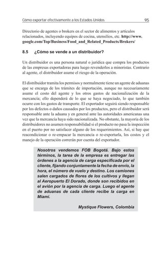 Cómo exportar efectivamente a los Estados Unidos                           95

Directorio de agentes o brokers en el sector de alimentos y artículos
relacionados, incluyendo equipos de cocina, utensilios, etc. http://www.
google.com/Top/Business/Food_and_Related_Products/Brokers/

8.5    ¿Cómo se vende a un distribuidor?

Un distribuidor es una persona natural o jurídica que compra los productos
de las empresas exportadoras para luego revenderlos a minoristas. Contrario
al agente, el distribuidor asume el riesgo de la operación.

El distribuidor tramita los permisos y normalmente tiene un agente de aduanas
que se encarga de los trámites de importación, aunque no necesariamente
asume el costo del agente y los otros gastos de nacionalización de la
mercancía; ello dependerá de lo que se haya negociado, lo que también
ocurre con los gastos de transporte. El exportador seguirá siendo responsable
por los defectos o daños causados por los productos, pero el distribuidor será
responsable ante la aduana y en general ante las autoridades americanas una
vez que la mercancía haya sido nacionalizada. No obstante, la mayoría de los
distribuidores no asumen responsabilidad si el producto no pasa la inspección
en el puerto por no satisfacer alguno de los requerimientos. Así, si hay que
reacondicionar o re-empacar la mercancía o re-exportarla, los costos y el
manejo de la operación correrán por cuenta del exportador.

         Nosotros vendemos FOB Bogotá. Bajo estos
         términos, la tarea de la empresa es entregar las
         órdenes a la agencia de carga especiﬁcada por el
         cliente, ﬁjando conjuntamente la fecha de envío, la
         hora, el número de vuelo y destino. Los camiones
         salen cargados de ﬂores de los cultivos y llegan
         al Aeropuerto El Dorado, donde son recibidos en
         el avión por la agencia de carga. Luego el agente
         de aduanas de cada cliente recibe la carga en
         Miami.

                                  Mystique Flowers, Colombia
 