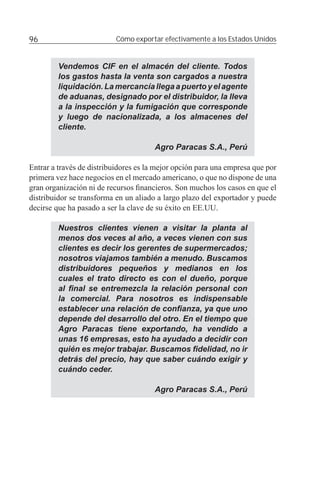 96                         Cómo exportar efectivamente a los Estados Unidos


         Vendemos CIF en el almacén del cliente. Todos
         los gastos hasta la venta son cargados a nuestra
         liquidación. La mercancía llega a puerto y el agente
         de aduanas, designado por el distribuidor, la lleva
         a la inspección y la fumigación que corresponde
         y luego de nacionalizada, a los almacenes del
         cliente.

                                       Agro Paracas S.A., Perú

Entrar a través de distribuidores es la mejor opción para una empresa que por
primera vez hace negocios en el mercado americano, o que no dispone de una
gran organización ni de recursos ﬁnancieros. Son muchos los casos en que el
distribuidor se transforma en un aliado a largo plazo del exportador y puede
decirse que ha pasado a ser la clave de su éxito en EE.UU.

         Nuestros clientes vienen a visitar la planta al
         menos dos veces al año, a veces vienen con sus
         clientes es decir los gerentes de supermercados;
         nosotros viajamos también a menudo. Buscamos
         distribuidores pequeños y medianos en los
         cuales el trato directo es con el dueño, porque
         al ﬁnal se entremezcla la relación personal con
         la comercial. Para nosotros es indispensable
         establecer una relación de conﬁanza, ya que uno
         depende del desarrollo del otro. En el tiempo que
         Agro Paracas tiene exportando, ha vendido a
         unas 16 empresas, esto ha ayudado a decidir con
         quién es mejor trabajar. Buscamos ﬁdelidad, no ir
         detrás del precio, hay que saber cuándo exigir y
         cuándo ceder.

                                       Agro Paracas S.A., Perú
 