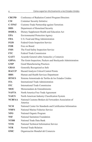 x                     Cómo exportar efectivamente a los Estados Unidos


CRCPD    Conference of Radiation Control Program Directors
CSI      Container Security Initiative
C-TPAT   Customs-Trade Partnership against Terrorism
DHS      Department of Homeland Security
DSHEA    Dietary Supplement Health and Education Act
EPA      Environmental Protection Agency
FDA      U.S. Food and Drug Administration
FGIS     Federal Grain Inspection Service
FOB      Free on Board
FSIS     The Food Safety Inspection Service
FTC      Federal Trade Commission
GATT     Acuerdo General sobre Aranceles y Comercio
GIPSA    The Grain Inspection, Packers and Stockyards Administration
GMP      Good Manufacturing Practices
GRAS     Generally Recognized as Safe
HACCP    Hazard Analysis Critical Control Points
HHS      Human and Health Services Department
HTSUS    Sistema Armonizado de Tarifas de los Estados Unidos
ITA      International Trade Administration
ITC      International Trade Commission
MOU      Memorandum de Entendimiento
NAFTA    North America Free Trade Agreement
NAICS    North American Industry Classiﬁcation System
NCBFAA   National Customs Brokers & Forwarders Association of
         America
NCSI     National Center for Standards and Certiﬁcation Information
NMFS     National Marine Fisheries Service
NPO      National Organic Program
NSF      National Sanitation Foundation
NTDB     National Trade Data Bank
NTIS     National Technical Information Service
NTR      Normal Trade Relation
OMC      Organización Mundial del Comercio
 