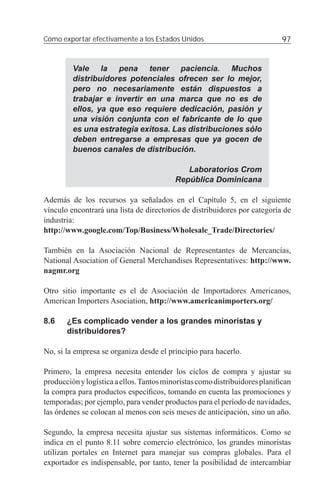 Cómo exportar efectivamente a los Estados Unidos                            97


         Vale la pena tener paciencia. Muchos
         distribuidores potenciales ofrecen ser lo mejor,
         pero no necesariamente están dispuestos a
         trabajar e invertir en una marca que no es de
         ellos, ya que eso requiere dedicación, pasión y
         una visión conjunta con el fabricante de lo que
         es una estrategia exitosa. Las distribuciones sólo
         deben entregarse a empresas que ya gocen de
         buenos canales de distribución.

                                             Laboratorios Crom
                                          República Dominicana

Además de los recursos ya señalados en el Capítulo 5, en el siguiente
vínculo encontrará una lista de directorios de distribuidores por categoría de
industria:
http://www.google.com/Top/Business/Wholesale_Trade/Directories/

También en la Asociación Nacional de Representantes de Mercancías,
National Asociation of General Merchandises Representatives: http://www.
nagmr.org

Otro sitio importante es el de Asociación de Importadores Americanos,
American Importers Asociation, http://www.americanimporters.org/

8.6    ¿Es complicado vender a los grandes minoristas y
       distribuidores?

No, si la empresa se organiza desde el principio para hacerlo.

Primero, la empresa necesita entender los ciclos de compra y ajustar su
producción y logística a ellos. Tantos minoristas como distribuidores planiﬁcan
la compra para productos especíﬁcos, tomando en cuenta las promociones y
temporadas; por ejemplo, para vender productos para el período de navidades,
las órdenes se colocan al menos con seis meses de anticipación, sino un año.

Segundo, la empresa necesita ajustar sus sistemas informáticos. Como se
indica en el punto 8.11 sobre comercio electrónico, los grandes minoristas
utilizan portales en Internet para manejar sus compras globales. Para el
exportador es indispensable, por tanto, tener la posibilidad de intercambiar
 