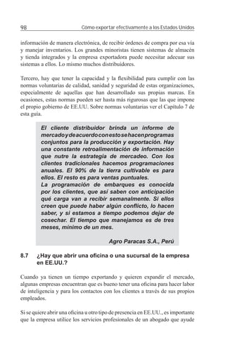 98                         Cómo exportar efectivamente a los Estados Unidos


información de manera electrónica, de recibir órdenes de compra por esa vía
y manejar inventarios. Los grandes minoristas tienen sistemas de almacén
y tienda integrados y la empresa exportadora puede necesitar adecuar sus
sistemas a ellos. Lo mismo muchos distribuidores.

Tercero, hay que tener la capacidad y la ﬂexibilidad para cumplir con las
normas voluntarias de calidad, sanidad y seguridad de estas organizaciones,
especialmente de aquellas que han desarrollado sus propias marcas. En
ocasiones, estas normas pueden ser hasta más rigurosas que las que impone
el propio gobierno de EE.UU. Sobre normas voluntarias ver el Capítulo 7 de
esta guía.

         El cliente distribuidor brinda un informe de
         mercado y de acuerdo con esto se hacen programas
         conjuntos para la producción y exportación. Hay
         una constante retroalimentación de información
         que nutre la estrategia de mercadeo. Con los
         clientes tradicionales hacemos programaciones
         anuales. El 90% de la tierra cultivable es para
         ellos. El resto es para ventas puntuales.
         La programación de embarques es conocida
         por los clientes, que así saben con anticipación
         qué carga van a recibir semanalmente. Si ellos
         creen que puede haber algún conﬂicto, lo hacen
         saber, y si estamos a tiempo podemos dejar de
         cosechar. El tiempo que manejamos es de tres
         meses, mínimo de un mes.

                                        Agro Paracas S.A., Perú

8.7    ¿Hay que abrir una oﬁcina o una sucursal de la empresa
       en EE.UU.?

Cuando ya tienen un tiempo exportando y quieren expandir el mercado,
algunas empresas encuentran que es bueno tener una oﬁcina para hacer labor
de inteligencia y para los contactos con los clientes a través de sus propios
empleados.

Si se quiere abrir una oﬁcina u otro tipo de presencia en EE.UU., es importante
que la empresa utilice los servicios profesionales de un abogado que ayude
 