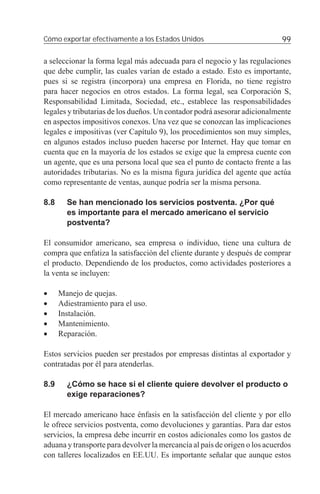 Cómo exportar efectivamente a los Estados Unidos                            99

a seleccionar la forma legal más adecuada para el negocio y las regulaciones
que debe cumplir, las cuales varían de estado a estado. Esto es importante,
pues si se registra (incorpora) una empresa en Florida, no tiene registro
para hacer negocios en otros estados. La forma legal, sea Corporación S,
Responsabilidad Limitada, Sociedad, etc., establece las responsabilidades
legales y tributarias de los dueños. Un contador podrá asesorar adicionalmente
en aspectos impositivos conexos. Una vez que se conozcan las implicaciones
legales e impositivas (ver Capítulo 9), los procedimientos son muy simples,
en algunos estados incluso pueden hacerse por Internet. Hay que tomar en
cuenta que en la mayoría de los estados se exige que la empresa cuente con
un agente, que es una persona local que sea el punto de contacto frente a las
autoridades tributarias. No es la misma ﬁgura jurídica del agente que actúa
como representante de ventas, aunque podría ser la misma persona.

8.8     Se han mencionado los servicios postventa. ¿Por qué
        es importante para el mercado americano el servicio
        postventa?

El consumidor americano, sea empresa o individuo, tiene una cultura de
compra que enfatiza la satisfacción del cliente durante y después de comprar
el producto. Dependiendo de los productos, como actividades posteriores a
la venta se incluyen:

•     Manejo de quejas.
•     Adiestramiento para el uso.
•     Instalación.
•     Mantenimiento.
•     Reparación.

Estos servicios pueden ser prestados por empresas distintas al exportador y
contratadas por él para atenderlas.

8.9     ¿Cómo se hace si el cliente quiere devolver el producto o
        exige reparaciones?

El mercado americano hace énfasis en la satisfacción del cliente y por ello
le ofrece servicios postventa, como devoluciones y garantías. Para dar estos
servicios, la empresa debe incurrir en costos adicionales como los gastos de
aduana y transporte para devolver la mercancía al país de origen o los acuerdos
con talleres localizados en EE.UU. Es importante señalar que aunque estos
 