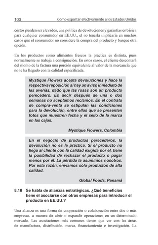 100                        Cómo exportar efectivamente a los Estados Unidos


costos pueden ser elevados, una política de devoluciones y garantías es básica
para cualquier consumidor en EE.UU., el no tenerla implicaría en muchos
casos que el consumidor no considere la compra del producto y busque otra
opción.

En los productos como alimentos frescos la práctica es distinta, pues
normalmente se trabaja a consignación. En estos casos, el cliente descontará
del monto de la factura una porción equivalente al valor de la mercancía que
no le ha llegado con la calidad especiﬁcada.

         Mystique Flowers acepta devoluciones y hace la
         respectiva reposición si hay un aviso inmediato de
         las averías, dado que las rosas son un producto
         perecedero. Es decir después de una o dos
         semanas no aceptamos reclamos. En el contrato
         de compra-venta se estipulan las condiciones
         para la devolución, entre ellas que se presenten
         fotos que muestren fecha y el sello de la marca
         en las cajas.

                                  Mystique Flowers, Colombia

         En el negocio de productos perecederos, la
         devolución no es la práctica. Si el producto no
         llega al cliente con la calidad exigida por él, tiene
         la posibilidad de rechazar el producto o pagar
         menos por él. La pérdida la asumimos nosotros.
         Por esta razón, enviamos sólo productos de alta
         calidad.

                                         Global Foods, Panamá

8.10 Se habla de alianzas estratégicas. ¿Qué beneﬁcios
     tiene el asociarse con otras empresas para introducir el
     producto en EE.UU.?

Una alianza es una forma de cooperación o colaboración entre dos o más
empresas, a manera de abrir o expandir operaciones en un determinado
mercado. Las asociaciones más comunes tienen que ver con las áreas
de manufactura, distribución, marca, ﬁnanciamiento e investigación. La
 