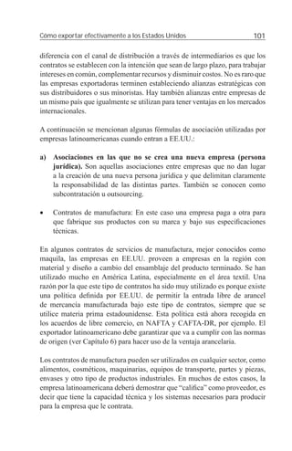 Cómo exportar efectivamente a los Estados Unidos                          101

diferencia con el canal de distribución a través de intermediarios es que los
contratos se establecen con la intención que sean de largo plazo, para trabajar
intereses en común, complementar recursos y disminuir costos. No es raro que
las empresas exportadoras terminen estableciendo alianzas estratégicas con
sus distribuidores o sus minoristas. Hay también alianzas entre empresas de
un mismo país que igualmente se utilizan para tener ventajas en los mercados
internacionales.

A continuación se mencionan algunas fórmulas de asociación utilizadas por
empresas latinoamericanas cuando entran a EE.UU.:

a) Asociaciones en las que no se crea una nueva empresa (persona
   jurídica). Son aquellas asociaciones entre empresas que no dan lugar
   a la creación de una nueva persona jurídica y que delimitan claramente
   la responsabilidad de las distintas partes. También se conocen como
   subcontratación u outsourcing.

•   Contratos de manufactura: En este caso una empresa paga a otra para
    que fabrique sus productos con su marca y bajo sus especiﬁcaciones
    técnicas.

En algunos contratos de servicios de manufactura, mejor conocidos como
maquila, las empresas en EE.UU. proveen a empresas en la región con
material y diseño a cambio del ensamblaje del producto terminado. Se han
utilizado mucho en América Latina, especialmente en el área textil. Una
razón por la que este tipo de contratos ha sido muy utilizado es porque existe
una política deﬁnida por EE.UU. de permitir la entrada libre de arancel
de mercancía manufacturada bajo este tipo de contratos, siempre que se
utilice materia prima estadounidense. Esta política está ahora recogida en
los acuerdos de libre comercio, en NAFTA y CAFTA-DR, por ejemplo. El
exportador latinoamericano debe garantizar que va a cumplir con las normas
de origen (ver Capítulo 6) para hacer uso de la ventaja arancelaria.

Los contratos de manufactura pueden ser utilizados en cualquier sector, como
alimentos, cosméticos, maquinarias, equipos de transporte, partes y piezas,
envases y otro tipo de productos industriales. En muchos de estos casos, la
empresa latinoamericana deberá demostrar que “caliﬁca” como proveedor, es
decir que tiene la capacidad técnica y los sistemas necesarios para producir
para la empresa que le contrata.
 